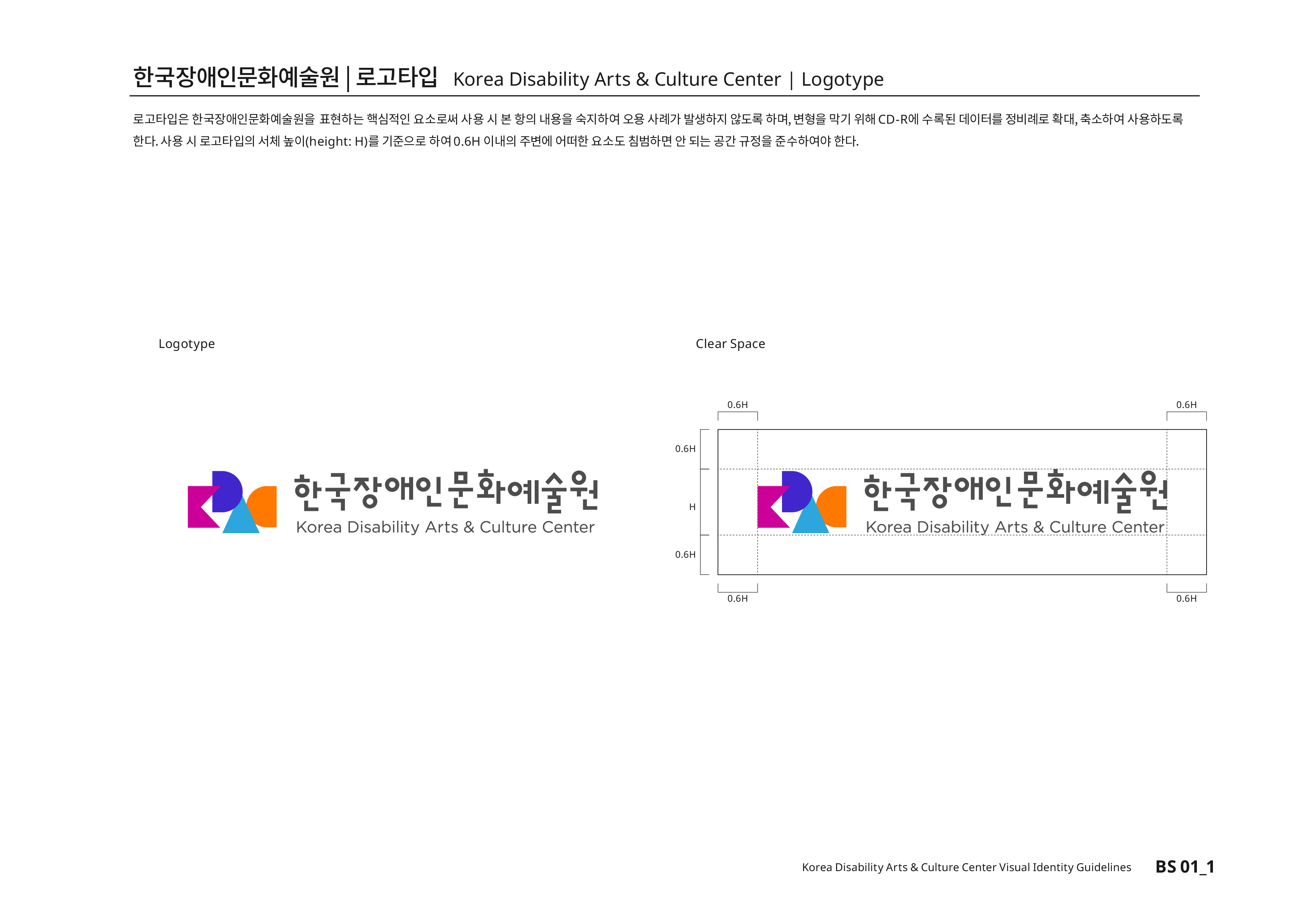 한국장애인문화예술원|로고타입 Korea Disability Arts & Culture Center | Logotype 로고타입은 한국장애인문화예술원을 표현하는 핵심적인 요소로써 사용 시 본 항의 내용을 숙지하여 오용 사례가 발생하지 않도록 하며, 변형을 막기 위해CD-R에 수록된 데이터를 정비례로 확대,축소하여 사용하도록 한다.사용 시 로고타입의 서체높이(height:H)를 기준으로 하여0.6H 이내의 주변에 어떠한 요소도 침범하면 안 된다는 공간 규정을 준수하여야 한다.